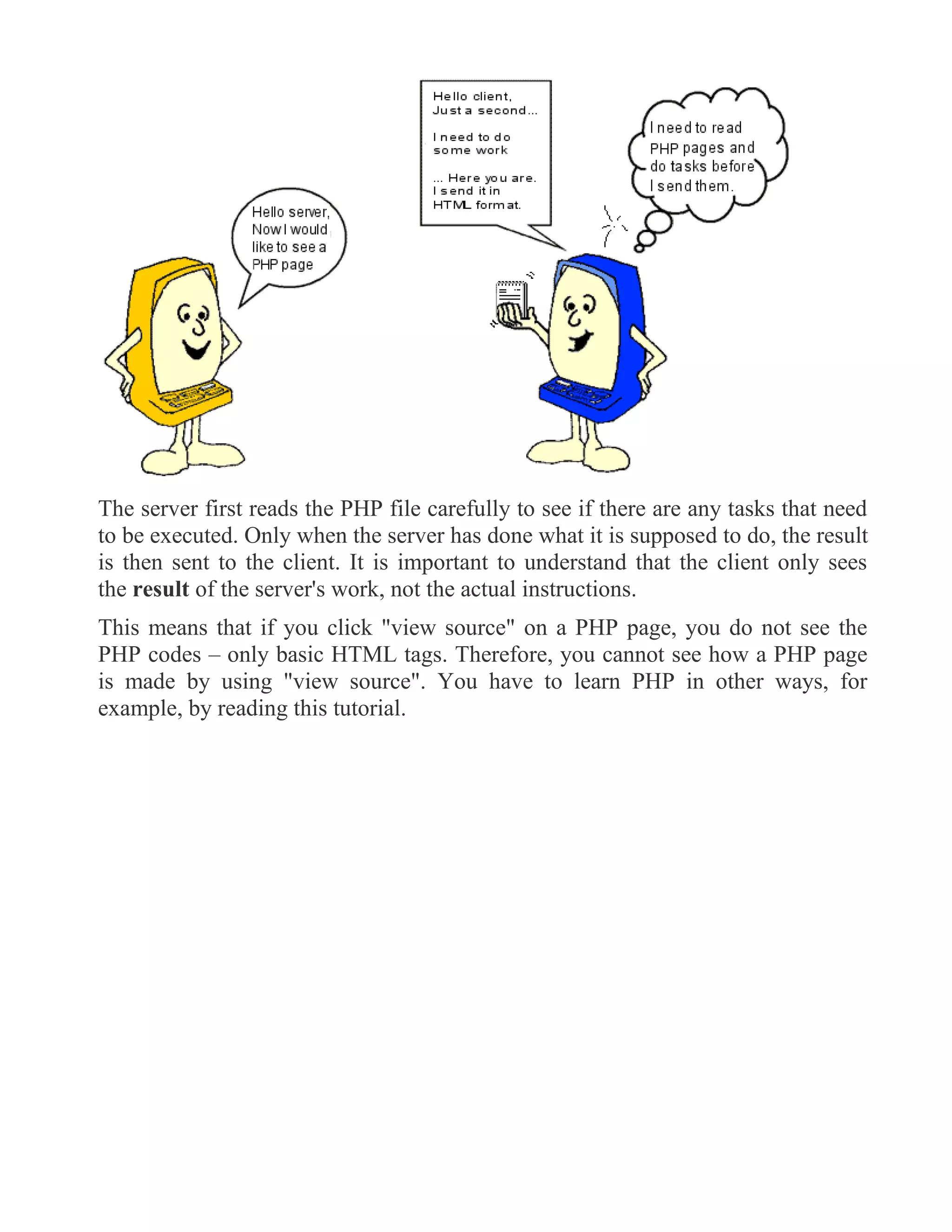 The server first reads the PHP file carefully to see if there are any tasks that need
to be executed. Only when the server has done what it is supposed to do, the result
is then sent to the client. It is important to understand that the client only sees
the result of the server's work, not the actual instructions.
This means that if you click "view source" on a PHP page, you do not see the
PHP codes – only basic HTML tags. Therefore, you cannot see how a PHP page
is made by using "view source". You have to learn PHP in other ways, for
example, by reading this tutorial.
 
