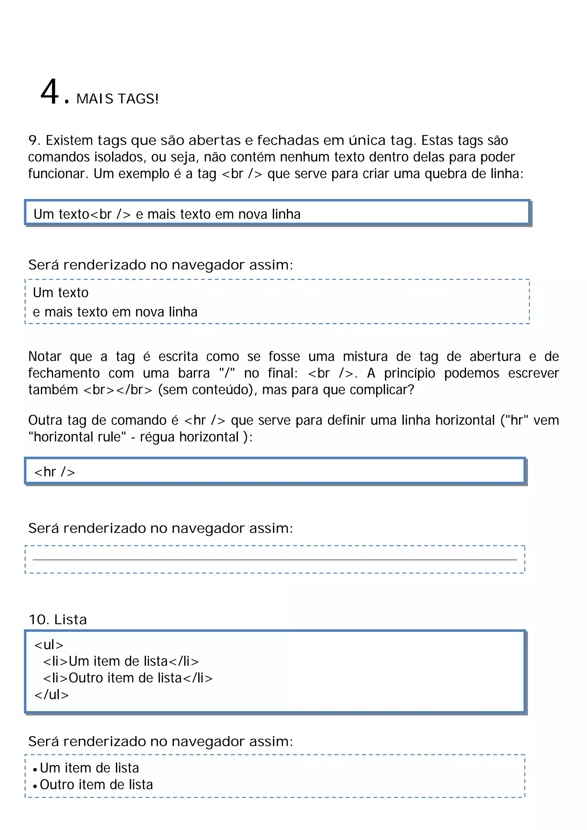 4.MAIS TAGS!
9. Existem tags que são abertas e fechadas em única tag. Estas tags são
comandos isolados, ou seja, não contém nenhum texto dentro delas para poder
funcionar. Um exemplo é a tag <br /> que serve para criar uma quebra de linha:
Será renderizado no navegador assim:
Notar que a tag é escrita como se fosse uma mistura de tag de abertura e de
fechamento com uma barra "/" no final: <br />. A princípio podemos escrever
também <br></br> (sem conteúdo), mas para que complicar?
Outra tag de comando é <hr /> que serve para definir uma linha horizontal ("hr" vem
"horizontal rule" - régua horizontal ):
Será renderizado no navegador assim:
10. Lista
Será renderizado no navegador assim:
Um texto<br /> e mais texto em nova linha
Um texto
e mais texto em nova linha
<hr />
<ul>
<li>Um item de lista</li>
<li>Outro item de lista</li>
</ul>
· Um item de lista
· Outro item de lista
 