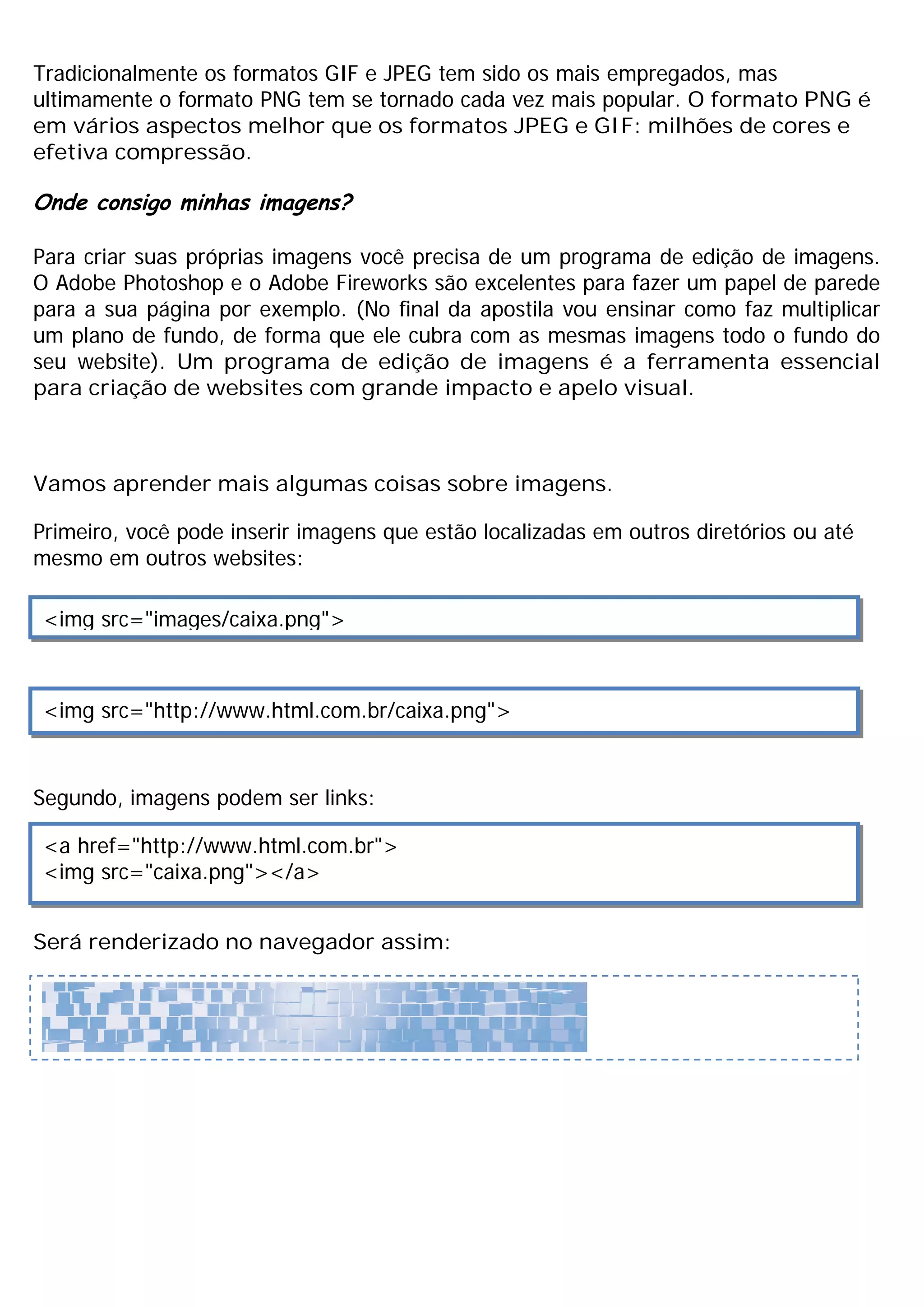 Tradicionalmente os formatos GIF e JPEG tem sido os mais empregados, mas
ultimamente o formato PNG tem se tornado cada vez mais popular. O formato PNG é
em vários aspectos melhor que os formatos JPEG e GIF: milhões de cores e
efetiva compressão.
Onde consigo minhas imagens?
Para criar suas próprias imagens você precisa de um programa de edição de imagens.
O Adobe Photoshop e o Adobe Fireworks são excelentes para fazer um papel de parede
para a sua página por exemplo. (No final da apostila vou ensinar como faz multiplicar
um plano de fundo, de forma que ele cubra com as mesmas imagens todo o fundo do
seu website). Um programa de edição de imagens é a ferramenta essencial
para criação de websites com grande impacto e apelo visual.
Vamos aprender mais algumas coisas sobre imagens.
Primeiro, você pode inserir imagens que estão localizadas em outros diretórios ou até
mesmo em outros websites:
Segundo, imagens podem ser links:
Será renderizado no navegador assim:
<img src="images/caixa.png">
<img src="http://www.html.com.br/caixa.png">
<a href="http://www.html.com.br">
<img src="caixa.png"></a>
 
