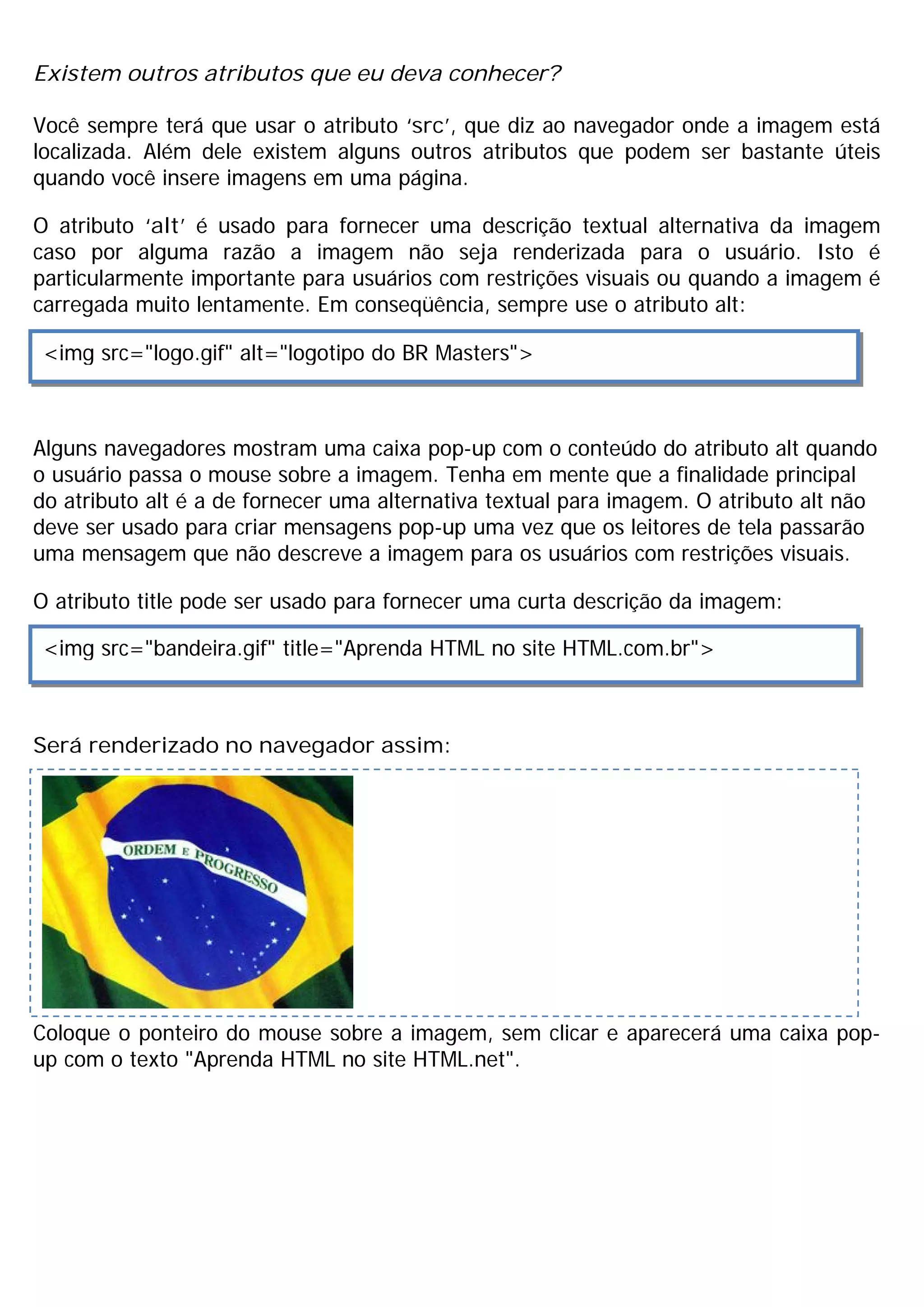 Existem outros atributos que eu deva conhecer?
Você sempre terá que usar o atributo ‘src’, que diz ao navegador onde a imagem está
localizada. Além dele existem alguns outros atributos que podem ser bastante úteis
quando você insere imagens em uma página.
O atributo ‘alt’ é usado para fornecer uma descrição textual alternativa da imagem
caso por alguma razão a imagem não seja renderizada para o usuário. Isto é
particularmente importante para usuários com restrições visuais ou quando a imagem é
carregada muito lentamente. Em conseqüência, sempre use o atributo alt:
Alguns navegadores mostram uma caixa pop-up com o conteúdo do atributo alt quando
o usuário passa o mouse sobre a imagem. Tenha em mente que a finalidade principal
do atributo alt é a de fornecer uma alternativa textual para imagem. O atributo alt não
deve ser usado para criar mensagens pop-up uma vez que os leitores de tela passarão
uma mensagem que não descreve a imagem para os usuários com restrições visuais.
O atributo title pode ser usado para fornecer uma curta descrição da imagem:
Será renderizado no navegador assim:
Coloque o ponteiro do mouse sobre a imagem, sem clicar e aparecerá uma caixa pop-
up com o texto "Aprenda HTML no site HTML.net".
<img src="logo.gif" alt="logotipo do BR Masters">
<img src="bandeira.gif" title="Aprenda HTML no site HTML.com.br">
 