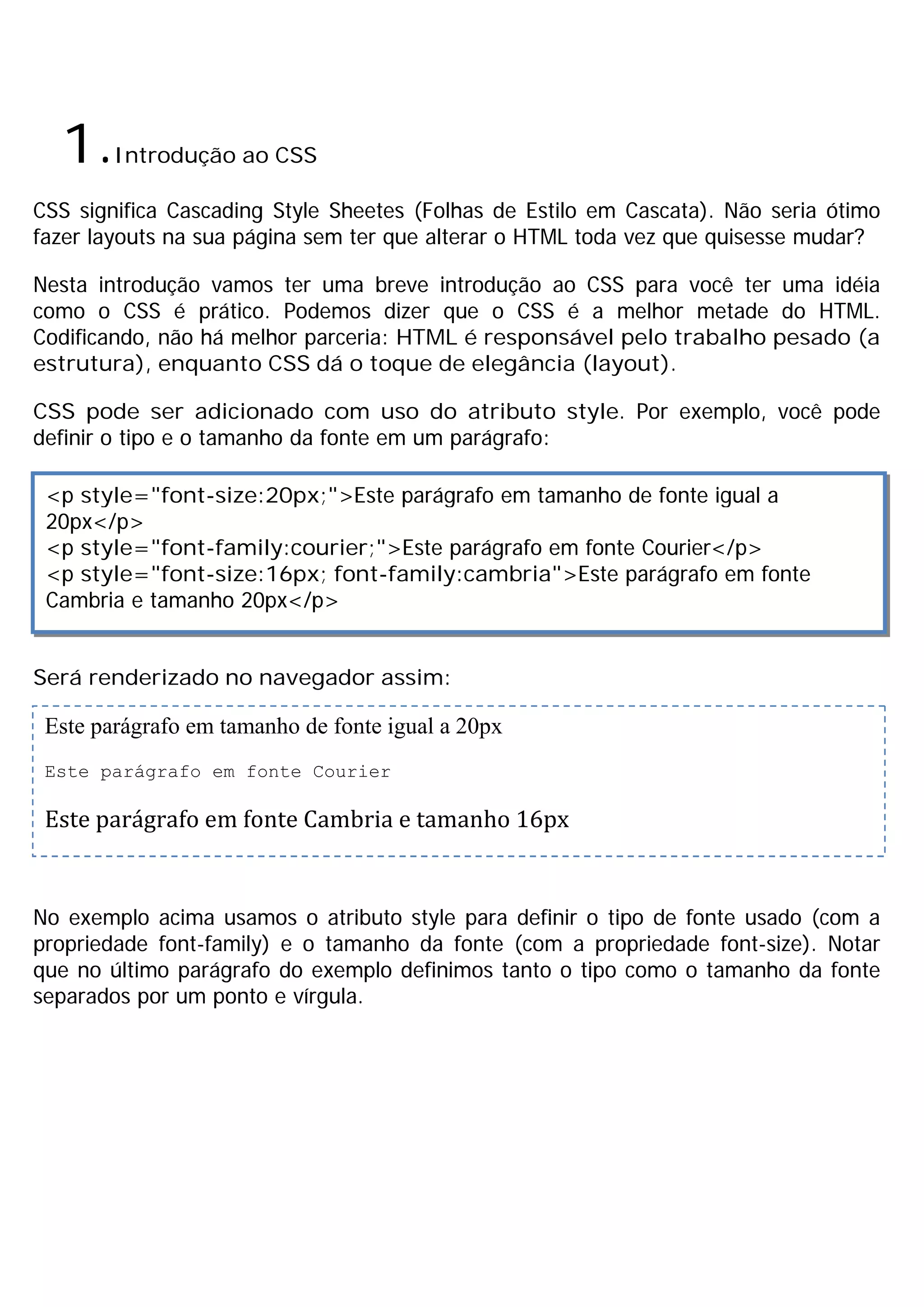 1.Introdução ao CSS
CSS significa Cascading Style Sheetes (Folhas de Estilo em Cascata). Não seria ótimo
fazer layouts na sua página sem ter que alterar o HTML toda vez que quisesse mudar?
Nesta introdução vamos ter uma breve introdução ao CSS para você ter uma idéia
como o CSS é prático. Podemos dizer que o CSS é a melhor metade do HTML.
Codificando, não há melhor parceria: HTML é responsável pelo trabalho pesado (a
estrutura), enquanto CSS dá o toque de elegância (layout).
CSS pode ser adicionado com uso do atributo style. Por exemplo, você pode
definir o tipo e o tamanho da fonte em um parágrafo:
Será renderizado no navegador assim:
No exemplo acima usamos o atributo style para definir o tipo de fonte usado (com a
propriedade font-family) e o tamanho da fonte (com a propriedade font-size). Notar
que no último parágrafo do exemplo definimos tanto o tipo como o tamanho da fonte
separados por um ponto e vírgula.
<p style="font-size:20px;">Este parágrafo em tamanho de fonte igual a
20px</p>
<p style="font-family:courier;">Este parágrafo em fonte Courier</p>
<p style="font-size:16px; font-family:cambria">Este parágrafo em fonte
Cambria e tamanho 20px</p>
Este parágrafo em tamanho de fonte igual a 20px
Este parágrafo em fonte Courier
Este parágrafo em fonte Cambria e tamanho 16px
 