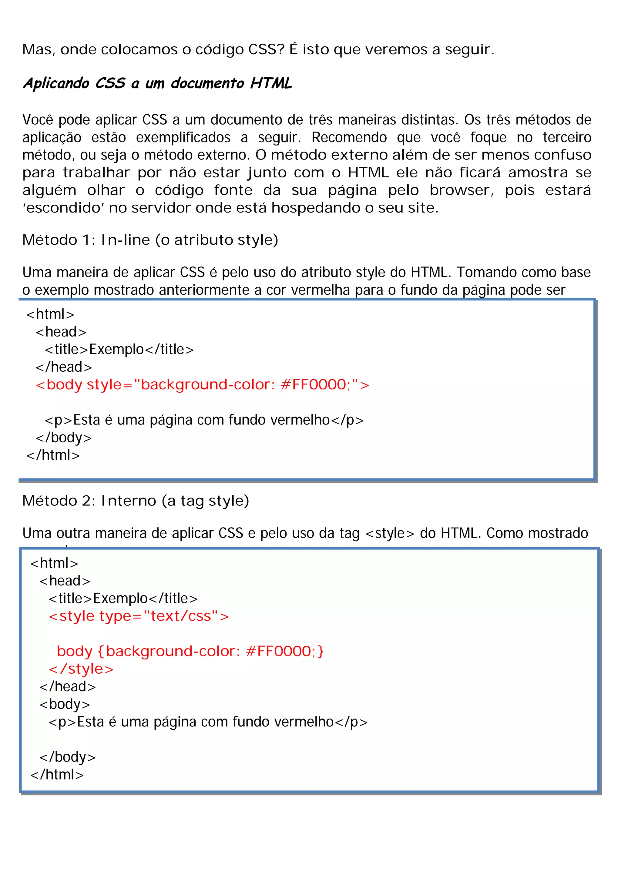 Mas, onde colocamos o código CSS? É isto que veremos a seguir.
Aplicando CSS a um documento HTML
Você pode aplicar CSS a um documento de três maneiras distintas. Os três métodos de
aplicação estão exemplificados a seguir. Recomendo que você foque no terceiro
método, ou seja o método externo. O método externo além de ser menos confuso
para trabalhar por não estar junto com o HTML ele não ficará amostra se
alguém olhar o código fonte da sua página pelo browser, pois estará
‘escondido’ no servidor onde está hospedando o seu site.
Método 1: In-line (o atributo style)
Uma maneira de aplicar CSS é pelo uso do atributo style do HTML. Tomando como base
o exemplo mostrado anteriormente a cor vermelha para o fundo da página pode ser
aplicada conforme mostrado a seguir:
Método 2: Interno (a tag style)
Uma outra maneira de aplicar CSS e pelo uso da tag <style> do HTML. Como mostrado
a seguir:
<html>
<head>
<title>Exemplo</title>
</head>
<body style="background-color: #FF0000;">
<p>Esta é uma página com fundo vermelho</p>
</body>
</html>
<html>
<head>
<title>Exemplo</title>
<style type="text/css">
body {background-color: #FF0000;}
</style>
</head>
<body>
<p>Esta é uma página com fundo vermelho</p>
</body>
</html>
 