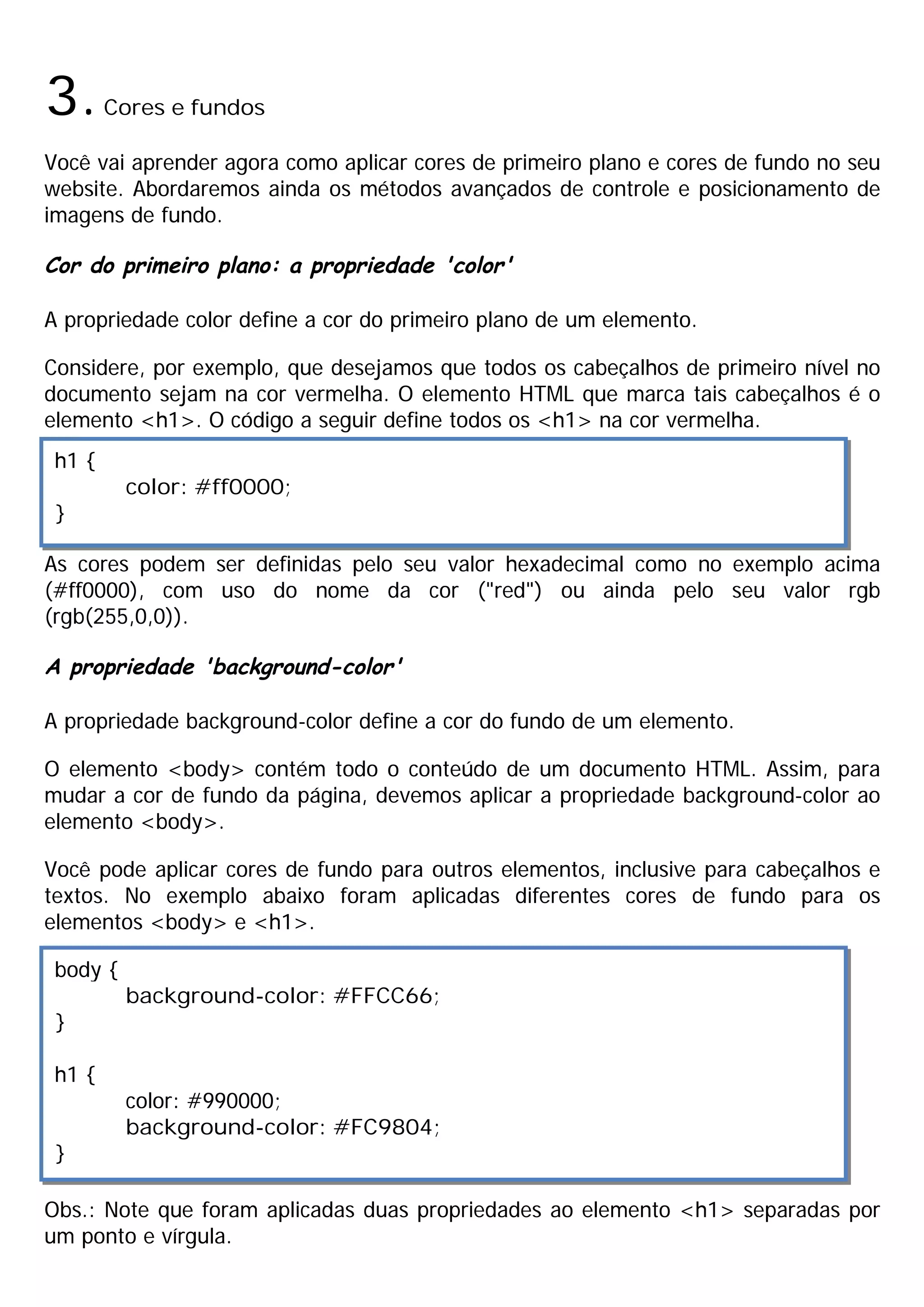 3.Cores e fundos
Você vai aprender agora como aplicar cores de primeiro plano e cores de fundo no seu
website. Abordaremos ainda os métodos avançados de controle e posicionamento de
imagens de fundo.
Cor do primeiro plano: a propriedade 'color'
A propriedade color define a cor do primeiro plano de um elemento.
Considere, por exemplo, que desejamos que todos os cabeçalhos de primeiro nível no
documento sejam na cor vermelha. O elemento HTML que marca tais cabeçalhos é o
elemento <h1>. O código a seguir define todos os <h1> na cor vermelha.
As cores podem ser definidas pelo seu valor hexadecimal como no exemplo acima
(#ff0000), com uso do nome da cor ("red") ou ainda pelo seu valor rgb
(rgb(255,0,0)).
A propriedade 'background-color'
A propriedade background-color define a cor do fundo de um elemento.
O elemento <body> contém todo o conteúdo de um documento HTML. Assim, para
mudar a cor de fundo da página, devemos aplicar a propriedade background-color ao
elemento <body>.
Você pode aplicar cores de fundo para outros elementos, inclusive para cabeçalhos e
textos. No exemplo abaixo foram aplicadas diferentes cores de fundo para os
elementos <body> e <h1>.
Obs.: Note que foram aplicadas duas propriedades ao elemento <h1> separadas por
um ponto e vírgula.
h1 {
color: #ff0000;
}
body {
background-color: #FFCC66;
}
h1 {
color: #990000;
background-color: #FC9804;
}
 