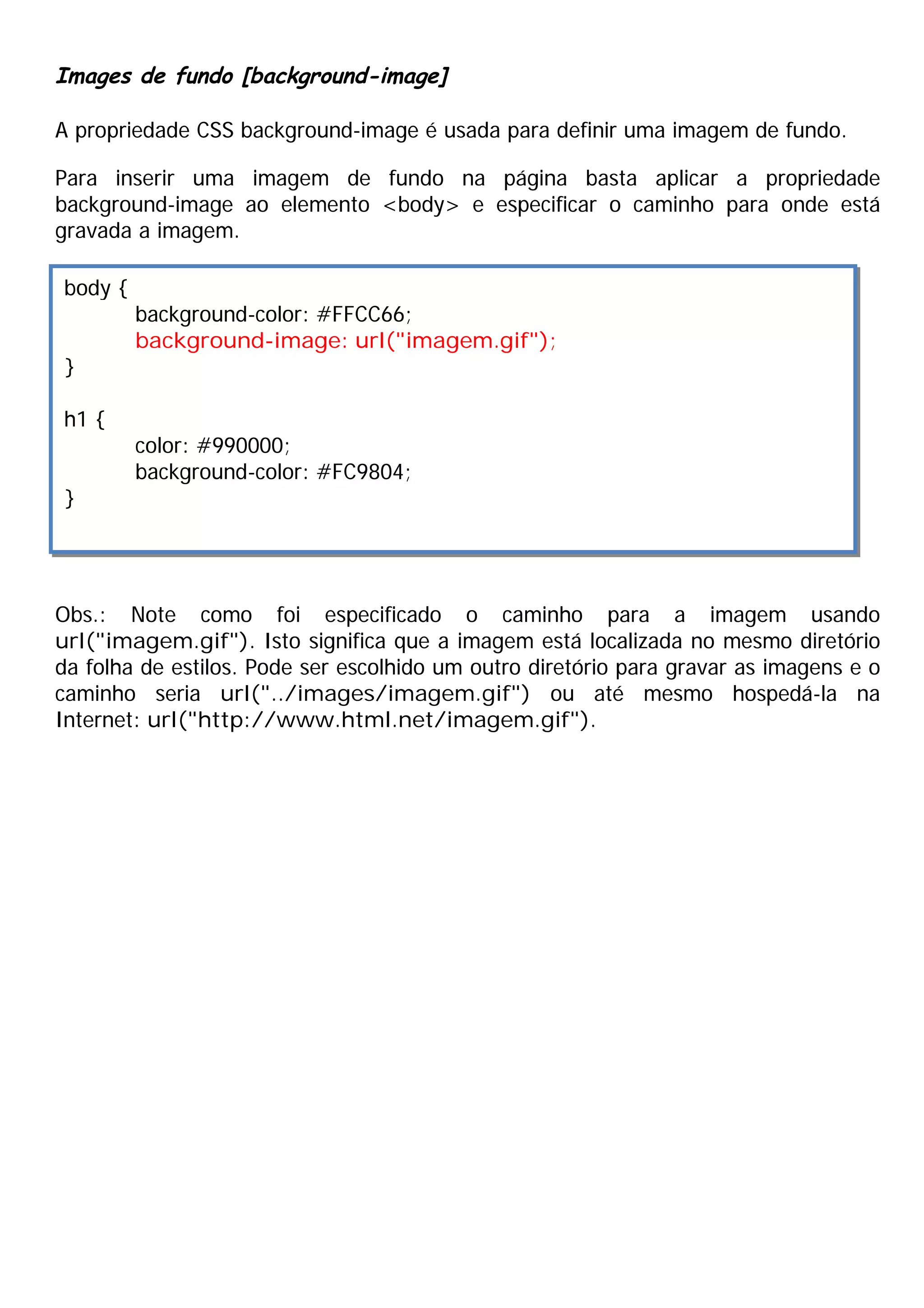 Images de fundo [background-image]
A propriedade CSS background-image é usada para definir uma imagem de fundo.
Para inserir uma imagem de fundo na página basta aplicar a propriedade
background-image ao elemento <body> e especificar o caminho para onde está
gravada a imagem.
Obs.: Note como foi especificado o caminho para a imagem usando
url("imagem.gif"). Isto significa que a imagem está localizada no mesmo diretório
da folha de estilos. Pode ser escolhido um outro diretório para gravar as imagens e o
caminho seria url("../images/imagem.gif") ou até mesmo hospedá-la na
Internet: url("http://www.html.net/imagem.gif").
body {
background-color: #FFCC66;
background-image: url("imagem.gif");
}
h1 {
color: #990000;
background-color: #FC9804;
}
 