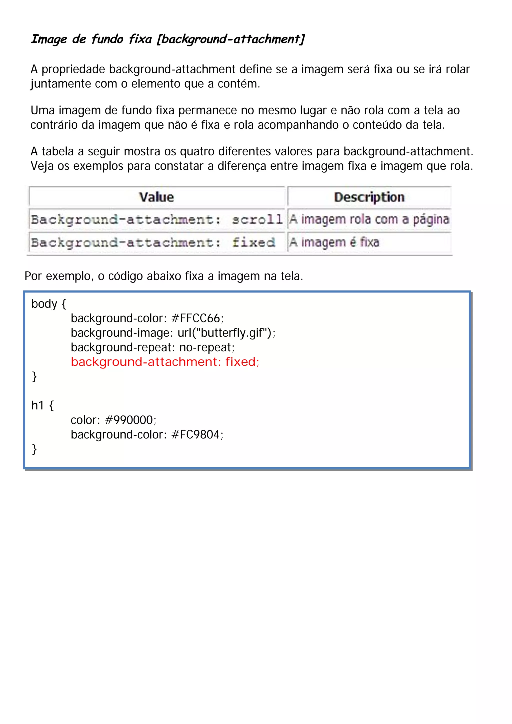 Image de fundo fixa [background-attachment]
A propriedade background-attachment define se a imagem será fixa ou se irá rolar
juntamente com o elemento que a contém.
Uma imagem de fundo fixa permanece no mesmo lugar e não rola com a tela ao
contrário da imagem que não é fixa e rola acompanhando o conteúdo da tela.
A tabela a seguir mostra os quatro diferentes valores para background-attachment.
Veja os exemplos para constatar a diferença entre imagem fixa e imagem que rola.
Por exemplo, o código abaixo fixa a imagem na tela.
body {
background-color: #FFCC66;
background-image: url("butterfly.gif");
background-repeat: no-repeat;
background-attachment: fixed;
}
h1 {
color: #990000;
background-color: #FC9804;
}
 