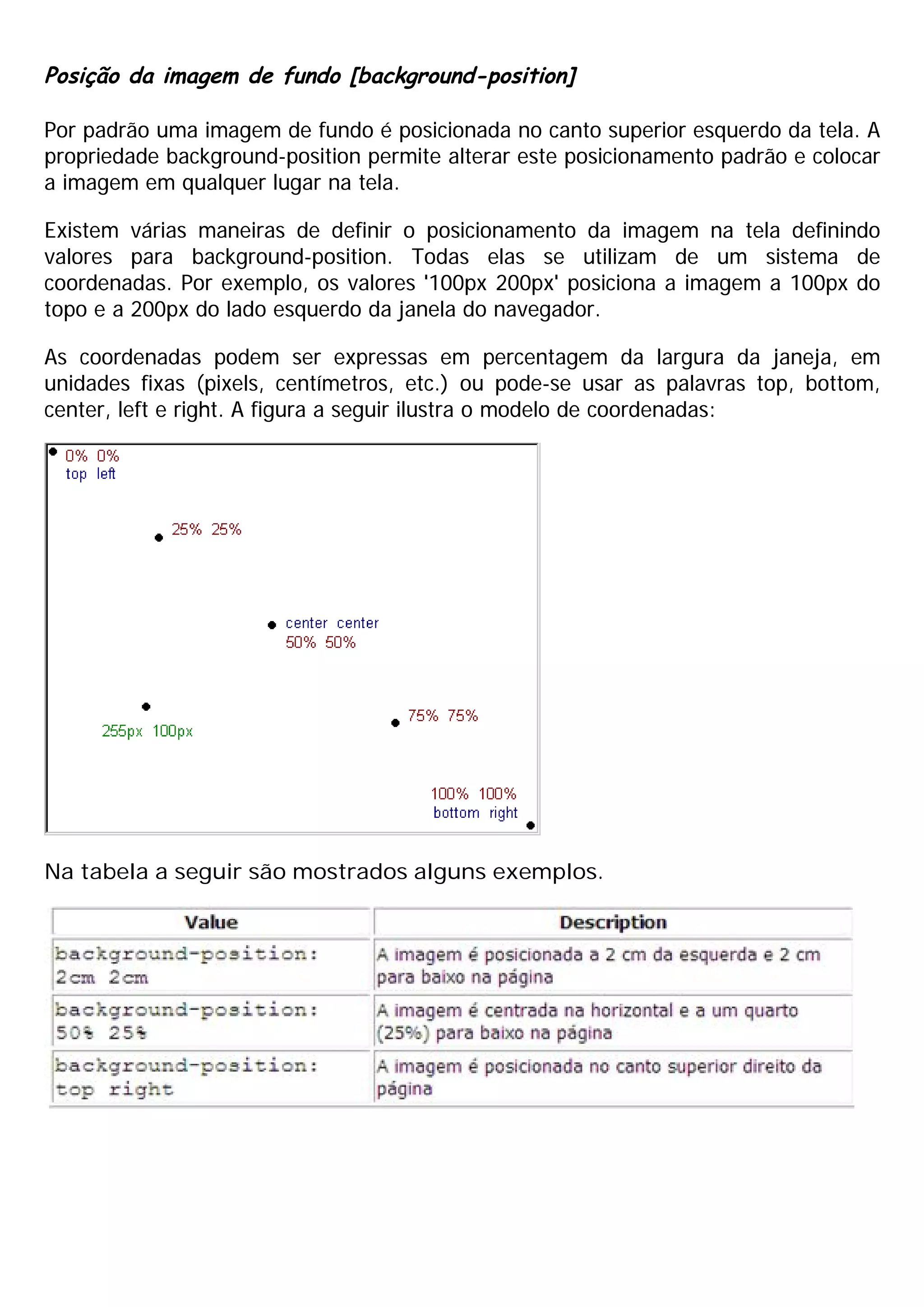 Posição da imagem de fundo [background-position]
Por padrão uma imagem de fundo é posicionada no canto superior esquerdo da tela. A
propriedade background-position permite alterar este posicionamento padrão e colocar
a imagem em qualquer lugar na tela.
Existem várias maneiras de definir o posicionamento da imagem na tela definindo
valores para background-position. Todas elas se utilizam de um sistema de
coordenadas. Por exemplo, os valores '100px 200px' posiciona a imagem a 100px do
topo e a 200px do lado esquerdo da janela do navegador.
As coordenadas podem ser expressas em percentagem da largura da janeja, em
unidades fixas (pixels, centímetros, etc.) ou pode-se usar as palavras top, bottom,
center, left e right. A figura a seguir ilustra o modelo de coordenadas:
Na tabela a seguir são mostrados alguns exemplos.
 