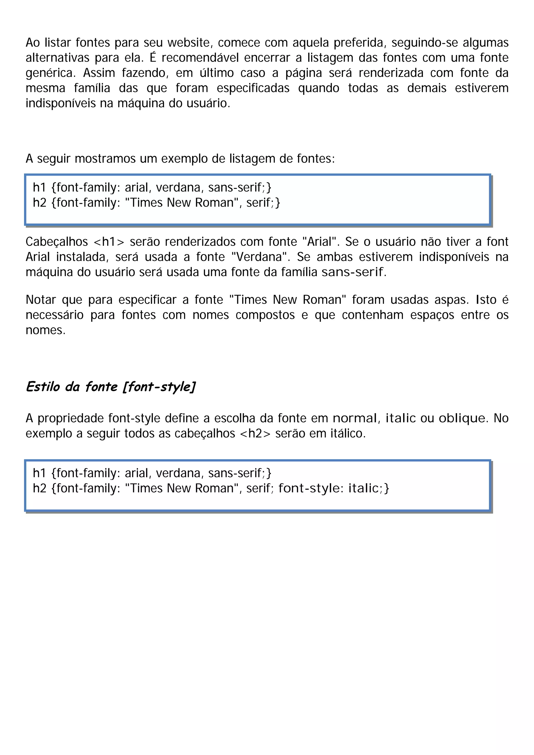 Ao listar fontes para seu website, comece com aquela preferida, seguindo-se algumas
alternativas para ela. É recomendável encerrar a listagem das fontes com uma fonte
genérica. Assim fazendo, em último caso a página será renderizada com fonte da
mesma família das que foram especificadas quando todas as demais estiverem
indisponíveis na máquina do usuário.
A seguir mostramos um exemplo de listagem de fontes:
Cabeçalhos <h1> serão renderizados com fonte "Arial". Se o usuário não tiver a font
Arial instalada, será usada a fonte "Verdana". Se ambas estiverem indisponíveis na
máquina do usuário será usada uma fonte da família sans-serif.
Notar que para especificar a fonte "Times New Roman" foram usadas aspas. Isto é
necessário para fontes com nomes compostos e que contenham espaços entre os
nomes.
Estilo da fonte [font-style]
A propriedade font-style define a escolha da fonte em normal, italic ou oblique. No
exemplo a seguir todos as cabeçalhos <h2> serão em itálico.
h1 {font-family: arial, verdana, sans-serif;}
h2 {font-family: "Times New Roman", serif;}
h1 {font-family: arial, verdana, sans-serif;}
h2 {font-family: "Times New Roman", serif; font-style: italic;}
 