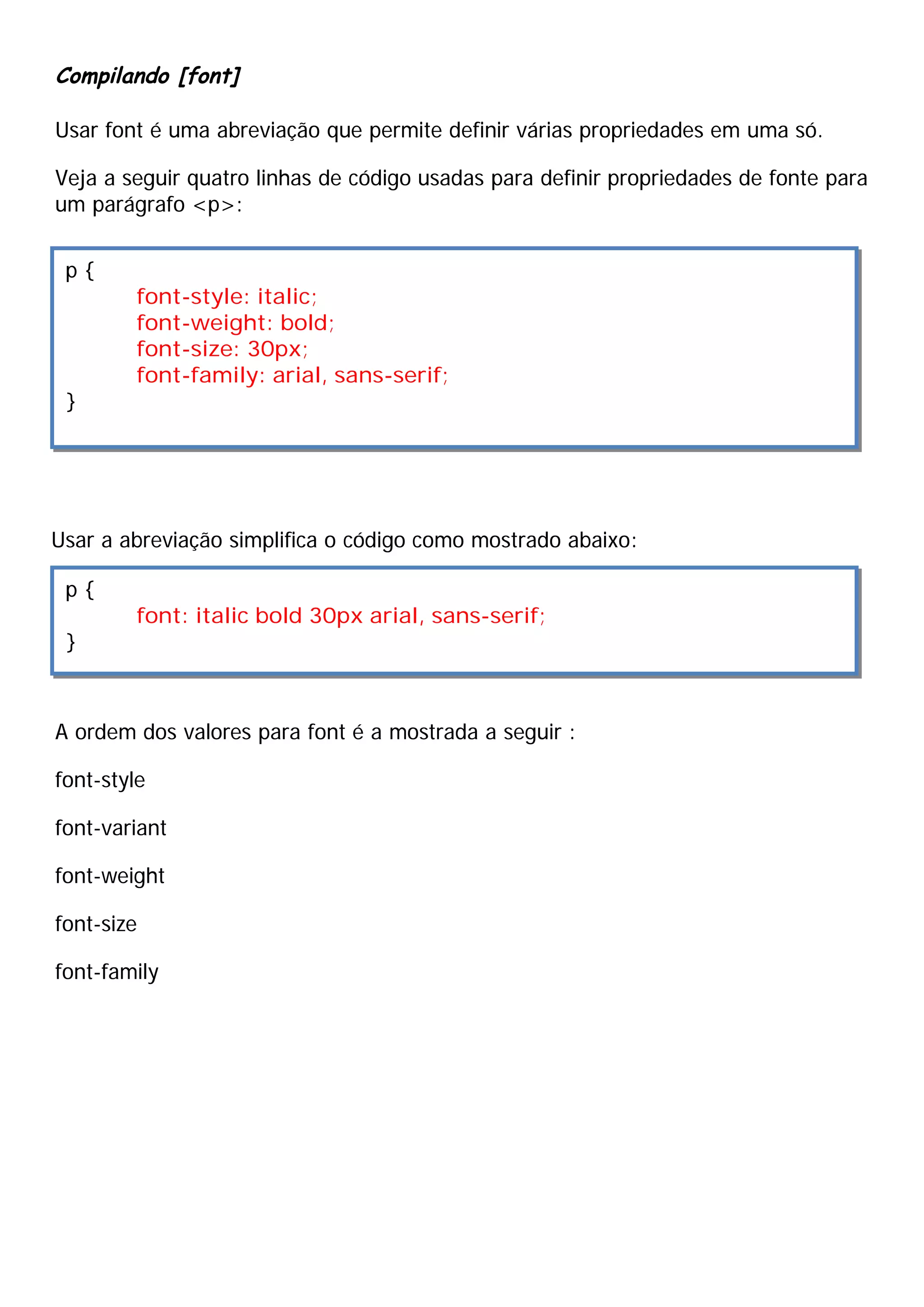 Compilando [font]
Usar font é uma abreviação que permite definir várias propriedades em uma só.
Veja a seguir quatro linhas de código usadas para definir propriedades de fonte para
um parágrafo <p>:
Usar a abreviação simplifica o código como mostrado abaixo:
A ordem dos valores para font é a mostrada a seguir :
font-style
font-variant
font-weight
font-size
font-family
p {
font-style: italic;
font-weight: bold;
font-size: 30px;
font-family: arial, sans-serif;
}
p {
font: italic bold 30px arial, sans-serif;
}
 