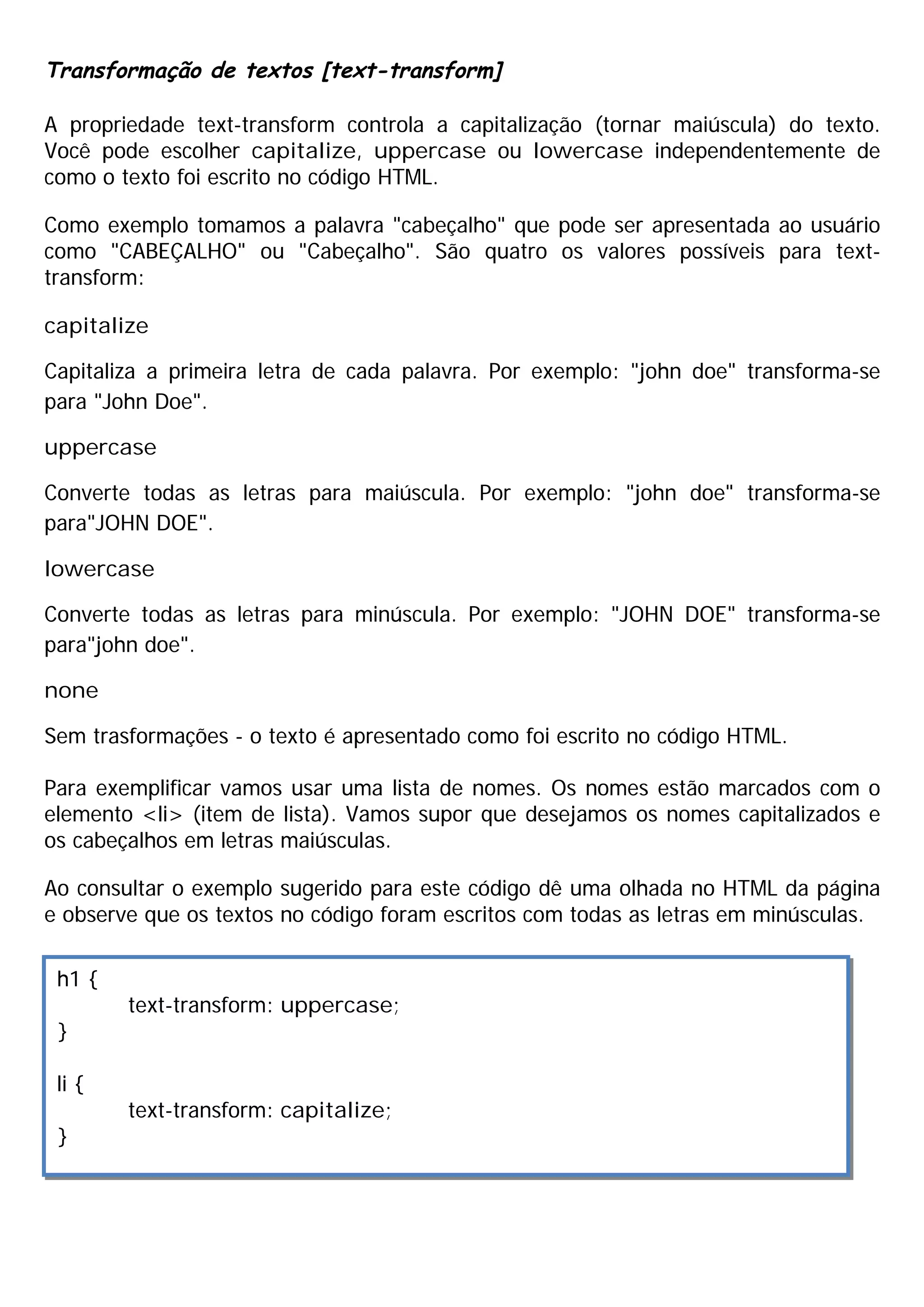 Transformação de textos [text-transform]
A propriedade text-transform controla a capitalização (tornar maiúscula) do texto.
Você pode escolher capitalize, uppercase ou lowercase independentemente de
como o texto foi escrito no código HTML.
Como exemplo tomamos a palavra "cabeçalho" que pode ser apresentada ao usuário
como "CABEÇALHO" ou "Cabeçalho". São quatro os valores possíveis para text-
transform:
capitalize
Capitaliza a primeira letra de cada palavra. Por exemplo: "john doe" transforma-se
para "John Doe".
uppercase
Converte todas as letras para maiúscula. Por exemplo: "john doe" transforma-se
para"JOHN DOE".
lowercase
Converte todas as letras para minúscula. Por exemplo: "JOHN DOE" transforma-se
para"john doe".
none
Sem trasformações - o texto é apresentado como foi escrito no código HTML.
Para exemplificar vamos usar uma lista de nomes. Os nomes estão marcados com o
elemento <li> (item de lista). Vamos supor que desejamos os nomes capitalizados e
os cabeçalhos em letras maiúsculas.
Ao consultar o exemplo sugerido para este código dê uma olhada no HTML da página
e observe que os textos no código foram escritos com todas as letras em minúsculas.
h1 {
text-transform: uppercase;
}
li {
text-transform: capitalize;
}
 