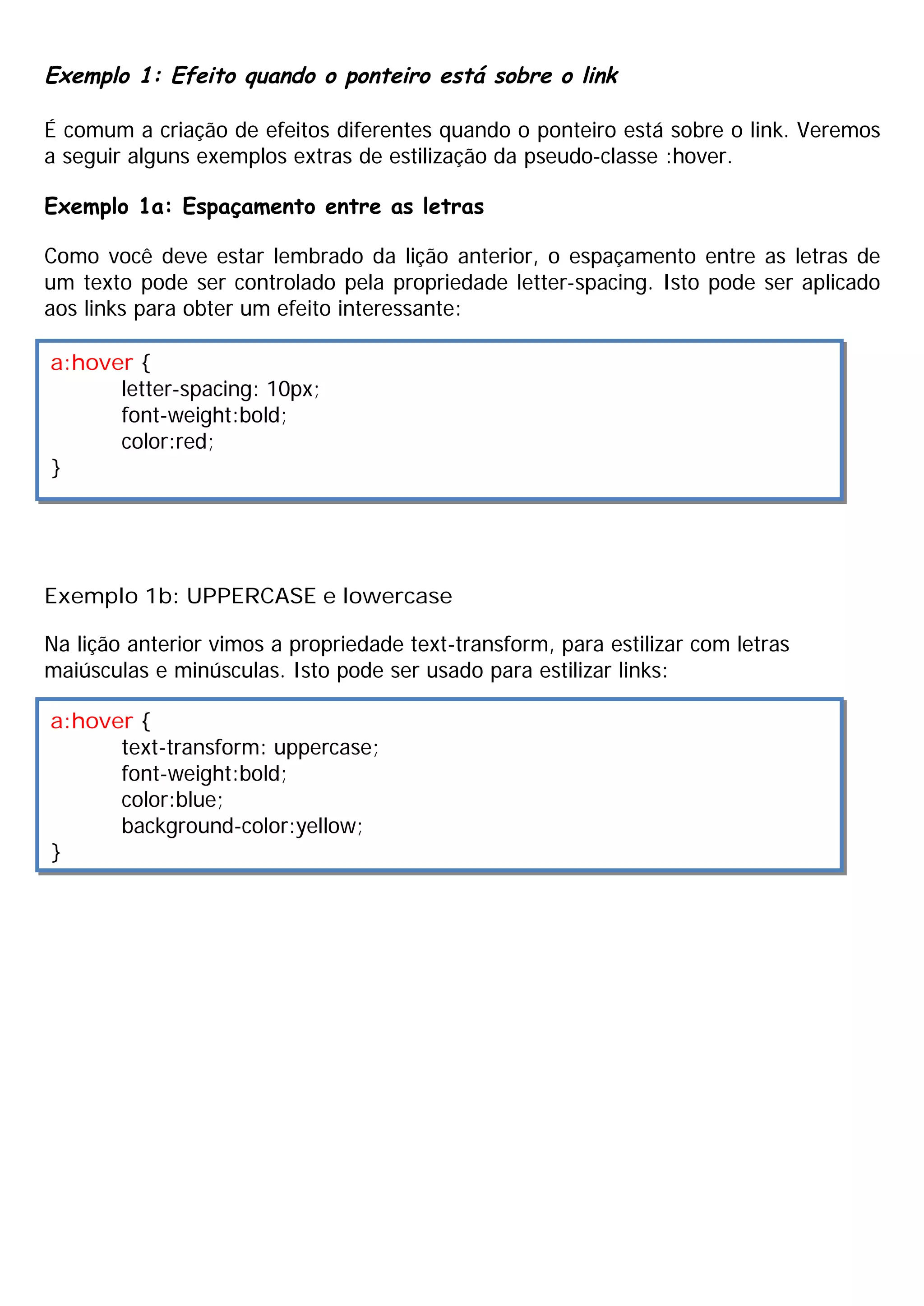 Exemplo 1: Efeito quando o ponteiro está sobre o link
É comum a criação de efeitos diferentes quando o ponteiro está sobre o link. Veremos
a seguir alguns exemplos extras de estilização da pseudo-classe :hover.
Exemplo 1a: Espaçamento entre as letras
Como você deve estar lembrado da lição anterior, o espaçamento entre as letras de
um texto pode ser controlado pela propriedade letter-spacing. Isto pode ser aplicado
aos links para obter um efeito interessante:
Exemplo 1b: UPPERCASE e lowercase
Na lição anterior vimos a propriedade text-transform, para estilizar com letras
maiúsculas e minúsculas. Isto pode ser usado para estilizar links:
a:hover {
letter-spacing: 10px;
font-weight:bold;
color:red;
}
a:hover {
text-transform: uppercase;
font-weight:bold;
color:blue;
background-color:yellow;
}
 