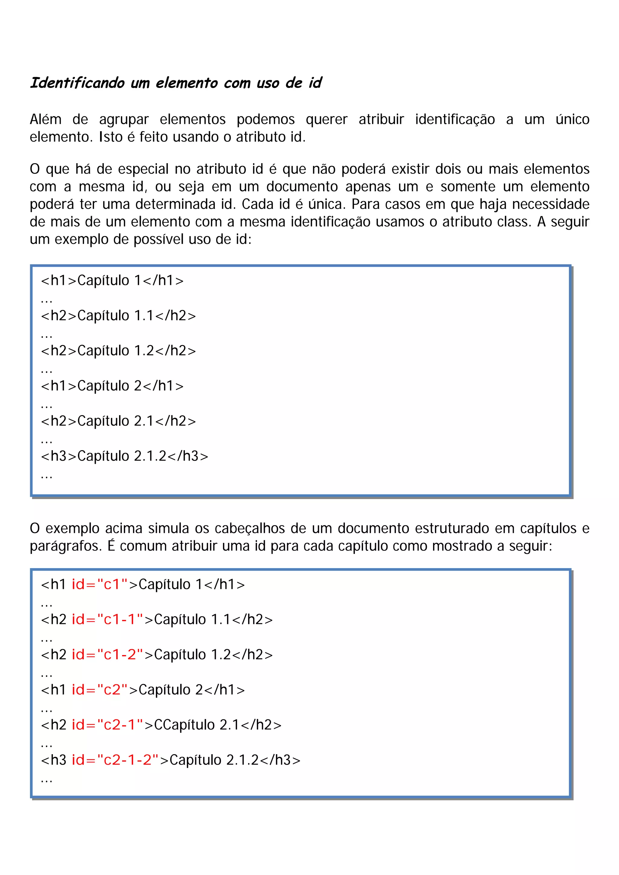 Identificando um elemento com uso de id
Além de agrupar elementos podemos querer atribuir identificação a um único
elemento. Isto é feito usando o atributo id.
O que há de especial no atributo id é que não poderá existir dois ou mais elementos
com a mesma id, ou seja em um documento apenas um e somente um elemento
poderá ter uma determinada id. Cada id é única. Para casos em que haja necessidade
de mais de um elemento com a mesma identificação usamos o atributo class. A seguir
um exemplo de possível uso de id:
O exemplo acima simula os cabeçalhos de um documento estruturado em capítulos e
parágrafos. É comum atribuir uma id para cada capítulo como mostrado a seguir:
<h1>Capítulo 1</h1>
...
<h2>Capítulo 1.1</h2>
...
<h2>Capítulo 1.2</h2>
...
<h1>Capítulo 2</h1>
...
<h2>Capítulo 2.1</h2>
...
<h3>Capítulo 2.1.2</h3>
...
<h1 id="c1">Capítulo 1</h1>
...
<h2 id="c1-1">Capítulo 1.1</h2>
...
<h2 id="c1-2">Capítulo 1.2</h2>
...
<h1 id="c2">Capítulo 2</h1>
...
<h2 id="c2-1">CCapítulo 2.1</h2>
...
<h3 id="c2-1-2">Capítulo 2.1.2</h3>
...
 