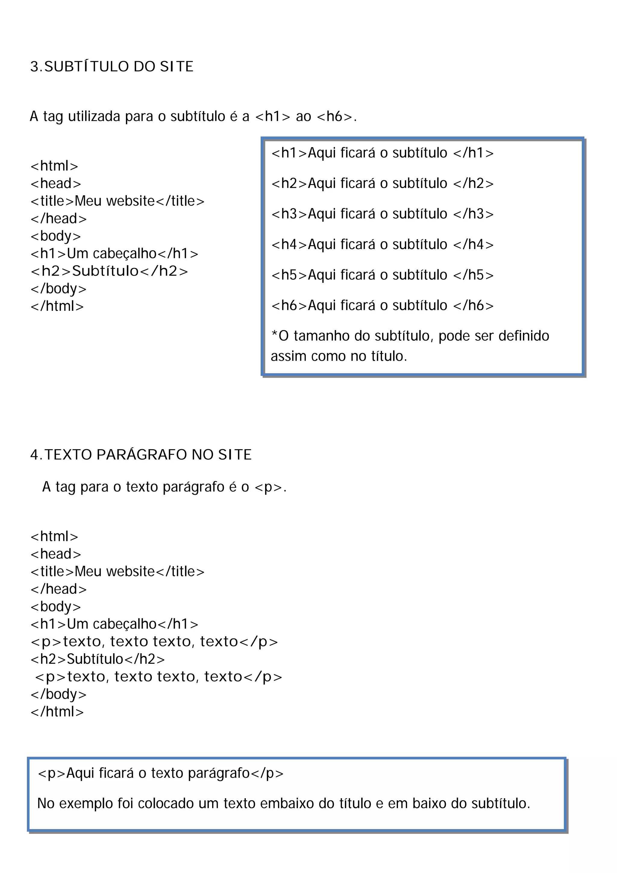 3.SUBTÍTULO DO SITE
A tag utilizada para o subtítulo é a <h1> ao <h6>.
<html>
<head>
<title>Meu website</title>
</head>
<body>
<h1>Um cabeçalho</h1>
<h2>Subtítulo</h2>
</body>
</html>
4.TEXTO PARÁGRAFO NO SITE
A tag para o texto parágrafo é o <p>.
<html>
<head>
<title>Meu website</title>
</head>
<body>
<h1>Um cabeçalho</h1>
<p>texto, texto texto, texto</p>
<h2>Subtítulo</h2>
<p>texto, texto texto, texto</p>
</body>
</html>
<h1>Aqui ficará o subtítulo </h1>
<h2>Aqui ficará o subtítulo </h2>
<h3>Aqui ficará o subtítulo </h3>
<h4>Aqui ficará o subtítulo </h4>
<h5>Aqui ficará o subtítulo </h5>
<h6>Aqui ficará o subtítulo </h6>
*O tamanho do subtítulo, pode ser definido
assim como no título.
<p>Aqui ficará o texto parágrafo</p>
No exemplo foi colocado um texto embaixo do título e em baixo do subtítulo.
 