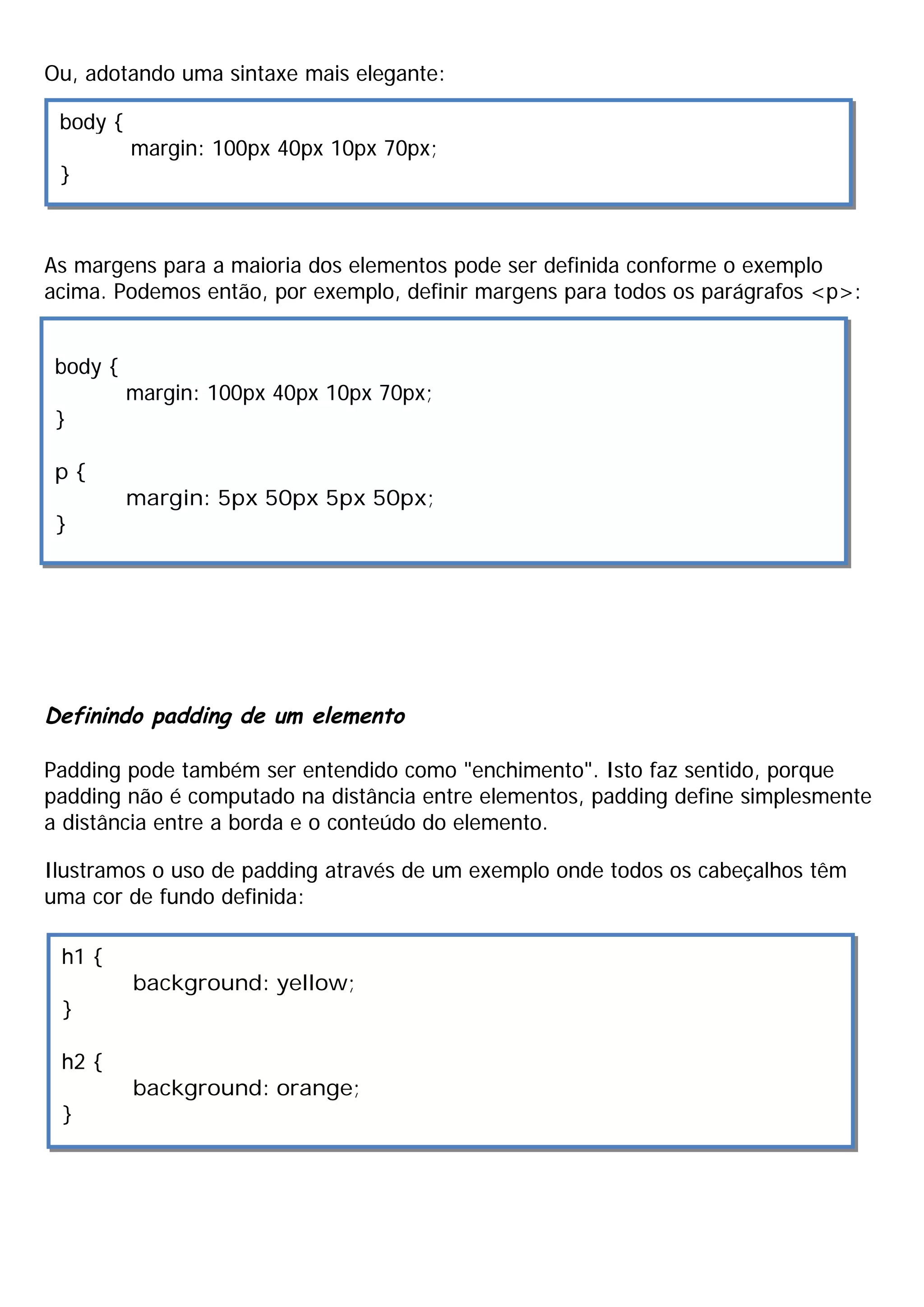 Ou, adotando uma sintaxe mais elegante:
As margens para a maioria dos elementos pode ser definida conforme o exemplo
acima. Podemos então, por exemplo, definir margens para todos os parágrafos <p>:
Definindo padding de um elemento
Padding pode também ser entendido como "enchimento". Isto faz sentido, porque
padding não é computado na distância entre elementos, padding define simplesmente
a distância entre a borda e o conteúdo do elemento.
Ilustramos o uso de padding através de um exemplo onde todos os cabeçalhos têm
uma cor de fundo definida:
body {
margin: 100px 40px 10px 70px;
}
body {
margin: 100px 40px 10px 70px;
}
p {
margin: 5px 50px 5px 50px;
}
h1 {
background: yellow;
}
h2 {
background: orange;
}
 