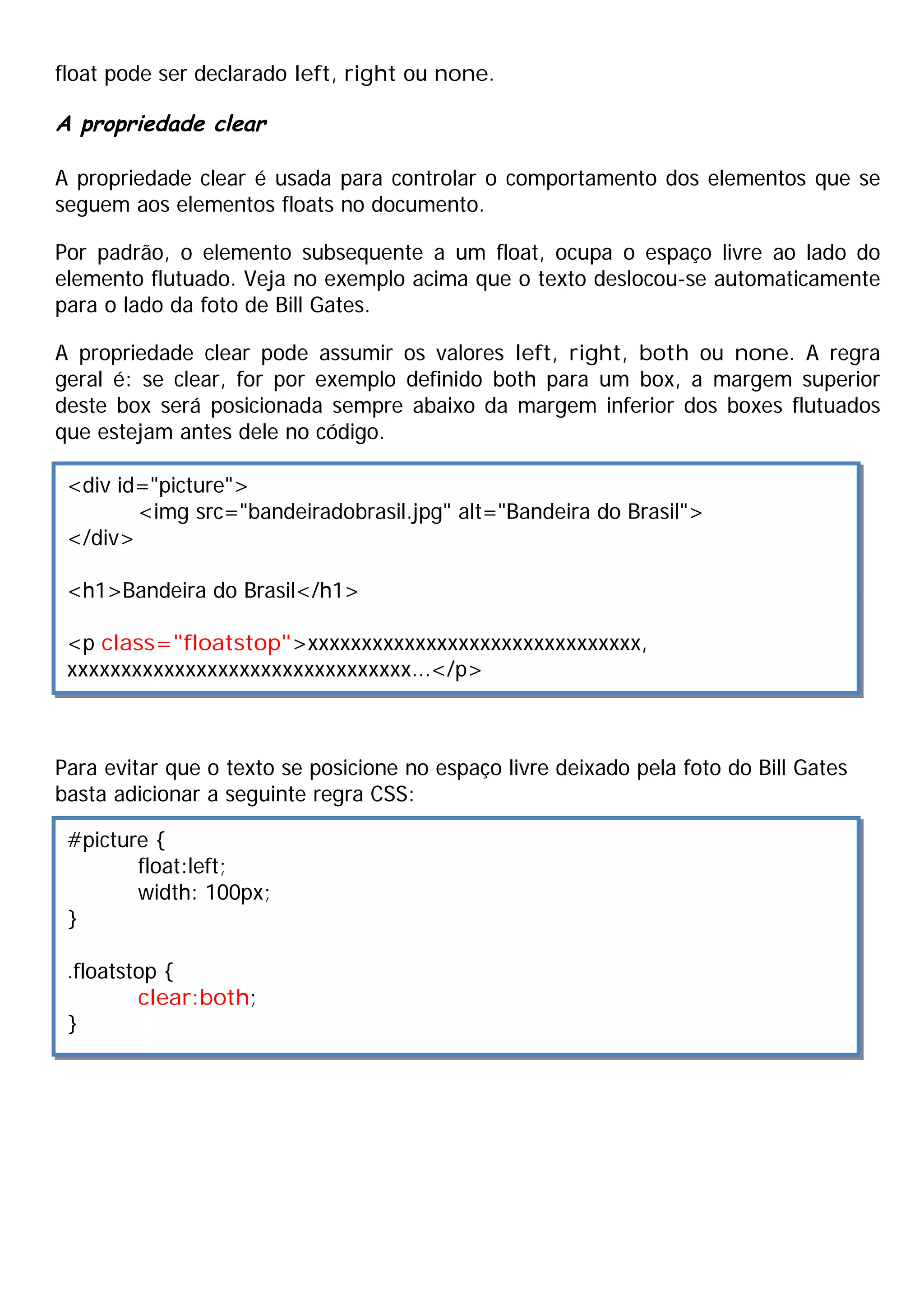 float pode ser declarado left, right ou none.
A propriedade clear
A propriedade clear é usada para controlar o comportamento dos elementos que se
seguem aos elementos floats no documento.
Por padrão, o elemento subsequente a um float, ocupa o espaço livre ao lado do
elemento flutuado. Veja no exemplo acima que o texto deslocou-se automaticamente
para o lado da foto de Bill Gates.
A propriedade clear pode assumir os valores left, right, both ou none. A regra
geral é: se clear, for por exemplo definido both para um box, a margem superior
deste box será posicionada sempre abaixo da margem inferior dos boxes flutuados
que estejam antes dele no código.
Para evitar que o texto se posicione no espaço livre deixado pela foto do Bill Gates
basta adicionar a seguinte regra CSS:
<div id="picture">
<img src="bandeiradobrasil.jpg" alt="Bandeira do Brasil">
</div>
<h1>Bandeira do Brasil</h1>
<p class="floatstop">xxxxxxxxxxxxxxxxxxxxxxxxxxxxxxx,
xxxxxxxxxxxxxxxxxxxxxxxxxxxxxxxx...</p>
#picture {
float:left;
width: 100px;
}
.floatstop {
clear:both;
}
 