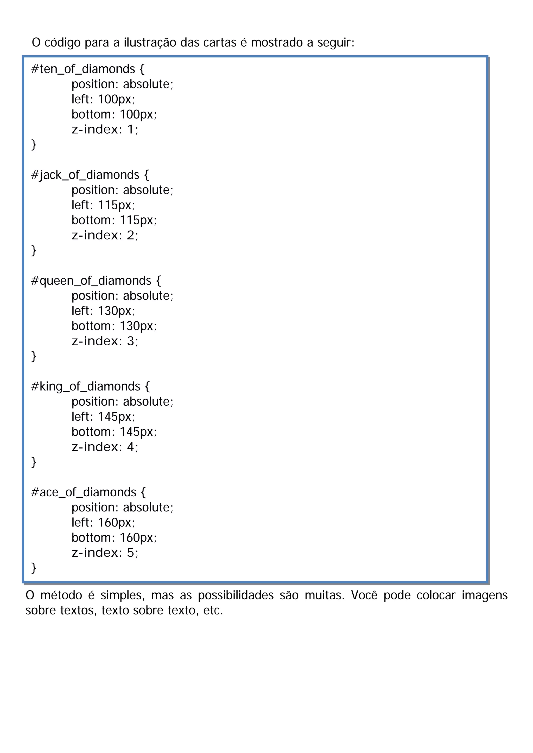 O código para a ilustração das cartas é mostrado a seguir:
O método é simples, mas as possibilidades são muitas. Você pode colocar imagens
sobre textos, texto sobre texto, etc.
#ten_of_diamonds {
position: absolute;
left: 100px;
bottom: 100px;
z-index: 1;
}
#jack_of_diamonds {
position: absolute;
left: 115px;
bottom: 115px;
z-index: 2;
}
#queen_of_diamonds {
position: absolute;
left: 130px;
bottom: 130px;
z-index: 3;
}
#king_of_diamonds {
position: absolute;
left: 145px;
bottom: 145px;
z-index: 4;
}
#ace_of_diamonds {
position: absolute;
left: 160px;
bottom: 160px;
z-index: 5;
}
 
