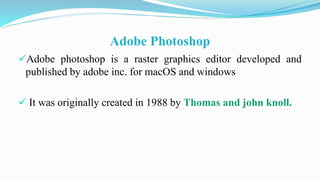 Adobe Photoshop
Adobe photoshop is a raster graphics editor developed and
published by adobe inc. for macOS and windows
 It was originally created in 1988 by Thomas and john knoll.
 