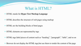 What is HTML?
 HTML stands for Hyper Text Markup Language
 HTML describes the structure of web pages using markup
 HTML are the building blocks of html pages
 HTML elements are represented by tags
 HTML tags label pieces of content such as “heading”, ”paragraph”, ”table”, and so on
 Browser do not display the HTML tags,but use them to render the content of the page
 