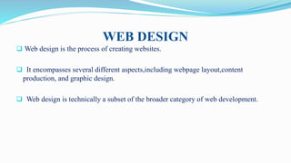 WEB DESIGN
 Web design is the process of creating websites.
 It encompasses several different aspects,including webpage layout,content
production, and graphic design.
 Web design is technically a subset of the broader category of web development.
 