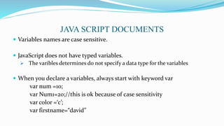  Variables names are case sensitive.
 JavaScript does not have typed variables.
 The varibles determines do not specify a data type for the variables
 When you declare a variables, always start with keyword var
var num =10;
var Num1=20;//this is ok because of case sensitivity
var color =‘c’;
var firstname=“david”
JAVA SCRIPT DOCUMENTS
 