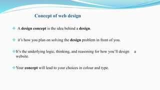 Concept of web design
 A design concept is the idea behind a design.
 it’s how you plan on solving the design problem in front of you.
It’s the underlying logic, thinking, and reasoning for how you’ll design a
website.
Your concept will lead to your choices in colour and type.
 