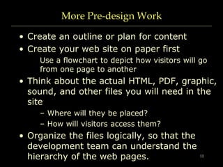 11
More Pre-design Work
• Create an outline or plan for content
• Create your web site on paper first
Use a flowchart to depict how visitors will go
from one page to another
• Think about the actual HTML, PDF, graphic,
sound, and other files you will need in the
site
– Where will they be placed?
– How will visitors access them?
• Organize the files logically, so that the
development team can understand the
hierarchy of the web pages.
 