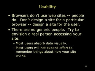15
Usability
• Browsers don’t use web sites -- people
do. Don’t design a site for a particular
browser -- design a site for the user.
• There are no generic people. Try to
envision a real person accessing your
site.
– Most users absorb data visually.
– Most users will not expend effort to
remember things about how your site
works.
 
