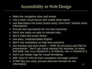 23
Accessibility in Web Design
• Make the navigation clear and simple
• Use a clean visual layout with ample white space
• Use descriptive link texts (avoid using “click here” without more
information)
• Provide text equivalents for non-text elements
• Don’t rely solely on color to indicate links
• Don’t make the screen flicker
• Use plain, understandable English
• Don’t rely completely on high-tech solutions
• Use markup and style sheets -- HTML for structure and CSS for
presentation. Don’t use visual markup (for example, to make
text bold, use strong instead of b; to italicize, use em instead of i)
• Don’t use header tags for visual formatting
• Add "skip to" links to main navigation and page content
• If PDF files are used, provide alternate formats for the
information
 