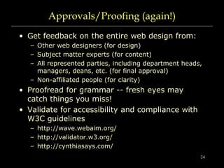 24
Approvals/Proofing (again!)
• Get feedback on the entire web design from:
– Other web designers (for design)
– Subject matter experts (for content)
– All represented parties, including department heads,
managers, deans, etc. (for final approval)
– Non-affiliated people (for clarity)
• Proofread for grammar -- fresh eyes may
catch things you miss!
• Validate for accessibility and compliance with
W3C guidelines
– http://wave.webaim.org/
– http://validator.w3.org/
– http://cynthiasays.com/
 
