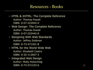 27
Resources - Books
– HTML & XHTML: The Complete Reference
Author: Thomas Powell
ISBN: 0-07-222942-X
– Web Design: The Complete Reference
Author: Thomas Powell
ISBN: 0-07-222442-8
– Designing With Web Standards
Author: Jeffrey Zeldman
ISBN: 0-73-571201-8
– HTML for the World Wide Web
Author: Elizabeth Castro
ISBN: 0-32-113007-3
– Integrated Web Design
Author: Molly Holzschlag
ISBN: 0-73-571233-6
 