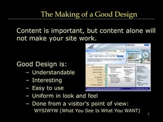 3
The Making of a Good Design
Content is important, but content alone will
not make your site work.
Good Design is:
– Understandable
– Interesting
– Easy to use
– Uniform in look and feel
– Done from a visitor’s point of view:
WYSIWYW (What You See Is What You WANT)
 