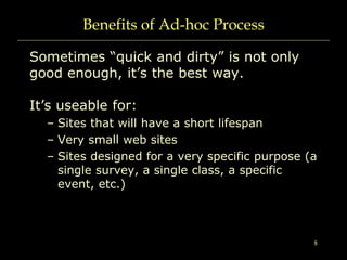 8
Benefits of Ad-hoc Process
Sometimes “quick and dirty” is not only
good enough, it’s the best way.
It’s useable for:
– Sites that will have a short lifespan
– Very small web sites
– Sites designed for a very specific purpose (a
single survey, a single class, a specific
event, etc.)
 