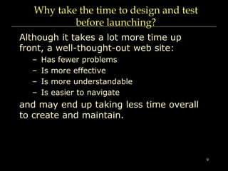9
Why take the time to design and test
before launching?
Although it takes a lot more time up
front, a well-thought-out web site:
– Has fewer problems
– Is more effective
– Is more understandable
– Is easier to navigate
and may end up taking less time overall
to create and maintain.
 