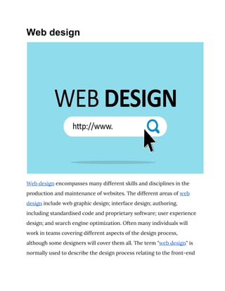 Web design
 
Web design​ encompasses many different skills and disciplines in the 
production and maintenance of websites. The different areas of ​web 
design​ include web graphic design; interface design; authoring, 
including standardised code and proprietary software; user experience 
design; and search engine optimization. Often many individuals will 
work in teams covering different aspects of the design process, 
although some designers will cover them all. The term "​web design​" is 
normally used to describe the design process relating to the front-end 
 