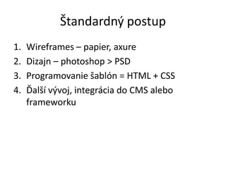 Štandardný postup
1. Wireframes – papier, axure
2. Dizajn – photoshop > PSD
3. Programovanie šablón = HTML + CSS
4. Ďalší vývoj, integrácia do CMS alebo
frameworku
 