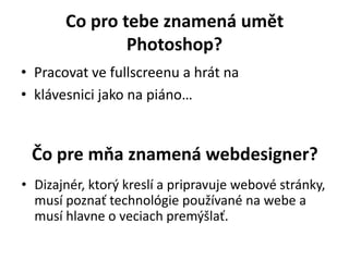 Co pro tebe znamená umět
Photoshop?
• Pracovat ve fullscreenu a hrát na
• klávesnici jako na piáno…
Čo pre mňa znamená webdesigner?
• Dizajnér, ktorý kreslí a pripravuje webové stránky,
musí poznať technológie používané na webe a
musí hlavne o veciach premýšlať.
 