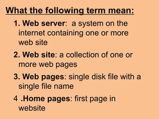 What the following term mean:
1. Web server: a system on the
internet containing one or more
web site
2. Web site: a collection of one or
more web pages
3. Web pages: single disk file with a
single file name
4 .Home pages: first page in
website
 