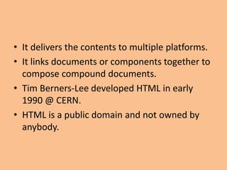 • It delivers the contents to multiple platforms.
• It links documents or components together to
compose compound documents.
• Tim Berners-Lee developed HTML in early
1990 @ CERN.
• HTML is a public domain and not owned by
anybody.
 