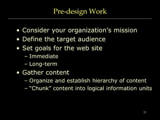 11
Pre-design Work
• Consider your organization’s mission
• Define the target audience
• Set goals for the web site
– Immediate
– Long-term
• Gather content
– Organize and establish hierarchy of content
– “Chunk” content into logical information units
 
