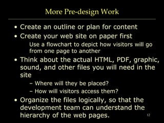 12
More Pre-design Work
• Create an outline or plan for content
• Create your web site on paper first
Use a flowchart to depict how visitors will go
from one page to another
• Think about the actual HTML, PDF, graphic,
sound, and other files you will need in the
site
– Where will they be placed?
– How will visitors access them?
• Organize the files logically, so that the
development team can understand the
hierarchy of the web pages.
 