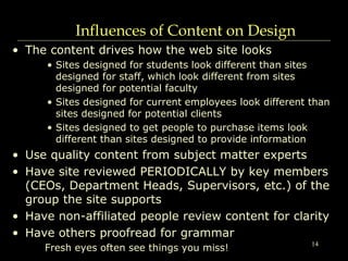 14
Influences of Content on Design
• The content drives how the web site looks
• Sites designed for students look different than sites
designed for staff, which look different from sites
designed for potential faculty
• Sites designed for current employees look different than
sites designed for potential clients
• Sites designed to get people to purchase items look
different than sites designed to provide information
• Use quality content from subject matter experts
• Have site reviewed PERIODICALLY by key members
(CEOs, Department Heads, Supervisors, etc.) of the
group the site supports
• Have non-affiliated people review content for clarity
• Have others proofread for grammar
Fresh eyes often see things you miss!
 