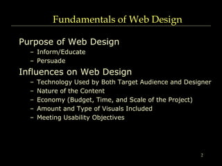 2
Fundamentals of Web Design
Purpose of Web Design
– Inform/Educate
– Persuade
Influences on Web Design
– Technology Used by Both Target Audience and Designer
– Nature of the Content
– Economy (Budget, Time, and Scale of the Project)
– Amount and Type of Visuals Included
– Meeting Usability Objectives
 