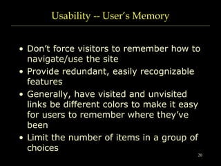 20
Usability -- User’s Memory
• Don’t force visitors to remember how to
navigate/use the site
• Provide redundant, easily recognizable
features
• Generally, have visited and unvisited
links be different colors to make it easy
for users to remember where they’ve
been
• Limit the number of items in a group of
choices
 