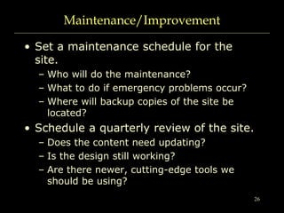 26
Maintenance/Improvement
• Set a maintenance schedule for the
site.
– Who will do the maintenance?
– What to do if emergency problems occur?
– Where will backup copies of the site be
located?
• Schedule a quarterly review of the site.
– Does the content need updating?
– Is the design still working?
– Are there newer, cutting-edge tools we
should be using?
 