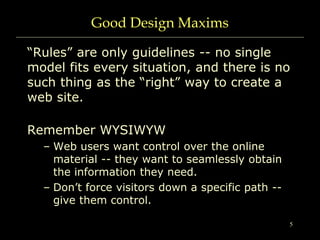 5
Good Design Maxims
“Rules” are only guidelines -- no single
model fits every situation, and there is no
such thing as the “right” way to create a
web site.
Remember WYSIWYW
– Web users want control over the online
material -- they want to seamlessly obtain
the information they need.
– Don’t force visitors down a specific path --
give them control.
 