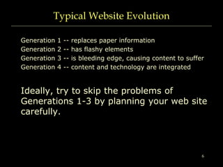6
Typical Website Evolution
Generation 1 -- replaces paper information
Generation 2 -- has flashy elements
Generation 3 -- is bleeding edge, causing content to suffer
Generation 4 -- content and technology are integrated
Ideally, try to skip the problems of
Generations 1-3 by planning your web site
carefully.
 