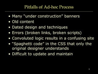 8
Pitfalls of Ad-hoc Process
• Many “under construction” banners
• Old content
• Dated design and techniques
• Errors (broken links, broken scripts)
• Convoluted logic results in a confusing site
• “Spaghetti code” in the CSS that only the
original designer understands
• Difficult to update and maintain
 