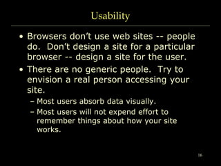 16
Usability
• Browsers don’t use web sites -- people
do. Don’t design a site for a particular
browser -- design a site fo...