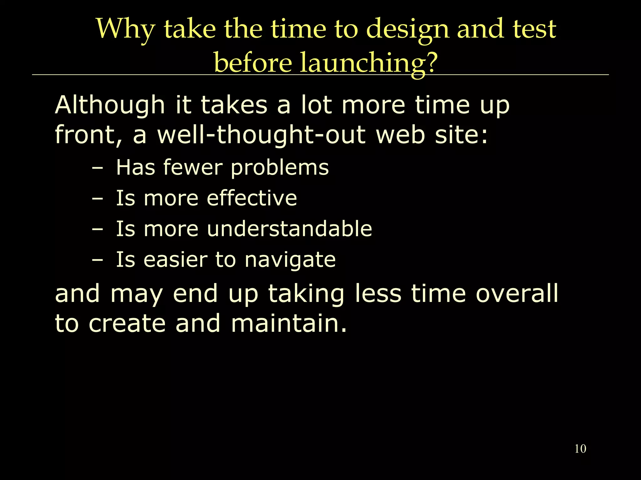 10
Why take the time to design and test
before launching?
Although it takes a lot more time up
front, a well-thought-out web site:
– Has fewer problems
– Is more effective
– Is more understandable
– Is easier to navigate
and may end up taking less time overall
to create and maintain.
 