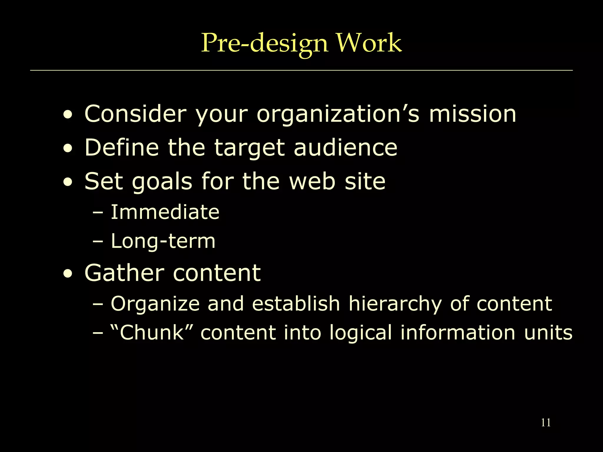 11
Pre-design Work
• Consider your organization’s mission
• Define the target audience
• Set goals for the web site
– Immediate
– Long-term
• Gather content
– Organize and establish hierarchy of content
– “Chunk” content into logical information units
 
