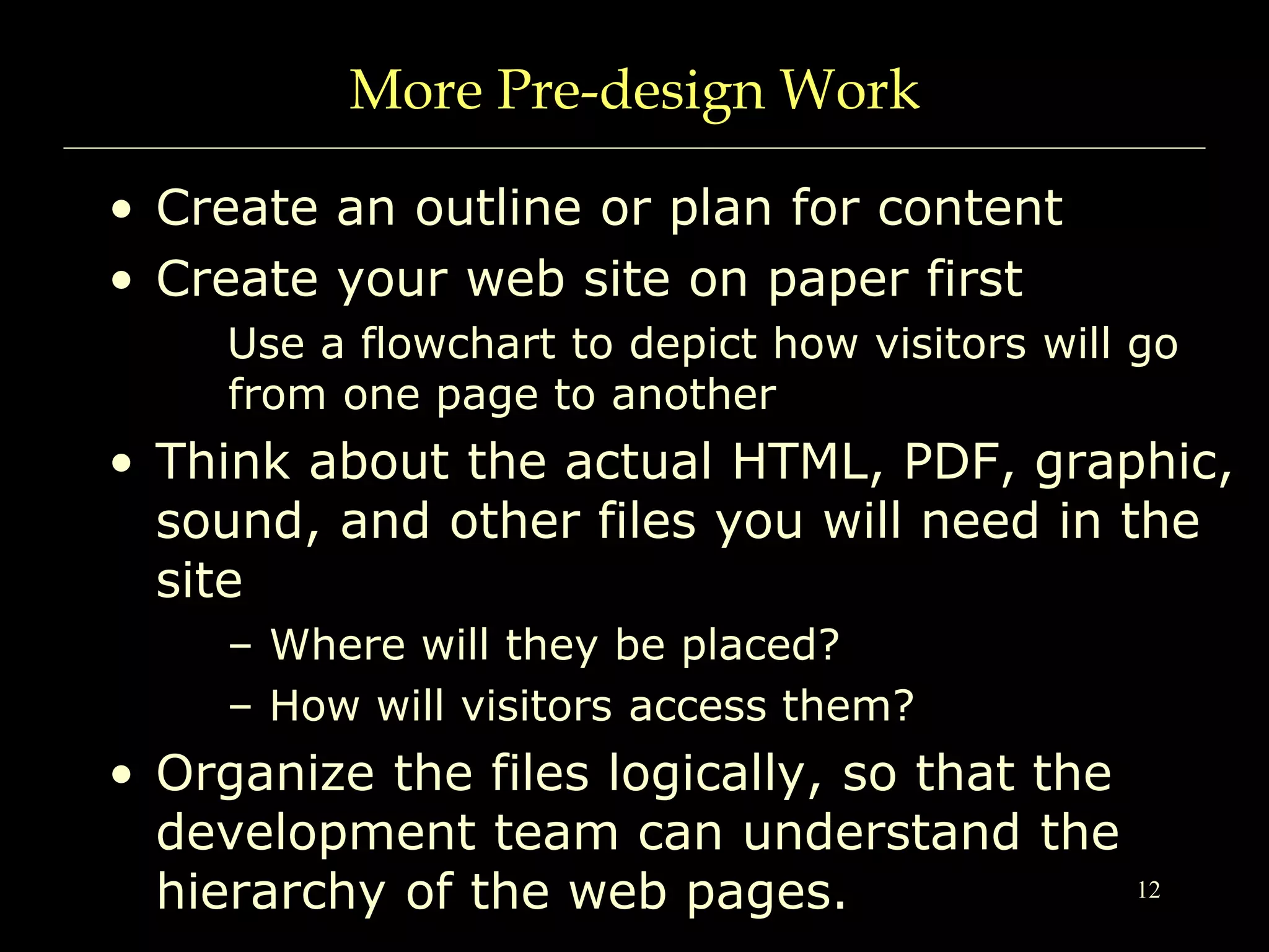 12
More Pre-design Work
• Create an outline or plan for content
• Create your web site on paper first
Use a flowchart to depict how visitors will go
from one page to another
• Think about the actual HTML, PDF, graphic,
sound, and other files you will need in the
site
– Where will they be placed?
– How will visitors access them?
• Organize the files logically, so that the
development team can understand the
hierarchy of the web pages.
 